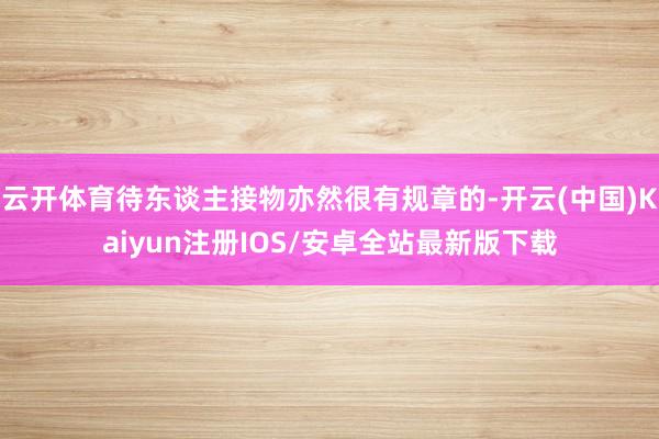 云开体育待东谈主接物亦然很有规章的-开云(中国)Kaiyun注册IOS/安卓全站最新版下载