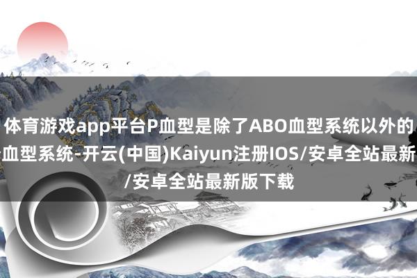 体育游戏app平台P血型是除了ABO血型系统以外的另一个血型系统-开云(中国)Kaiyun注册IOS/安卓全站最新版下载