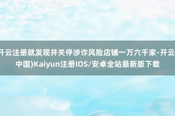 开云注册就发现并关停涉诈风险店铺一万六千家-开云(中国)Kaiyun注册IOS/安卓全站最新版下载
