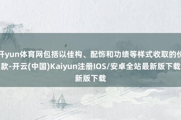 开yun体育网包括以佳构、配饰和功绩等样式收取的价款-开云(中国)Kaiyun注册IOS/安卓全站最新版下载