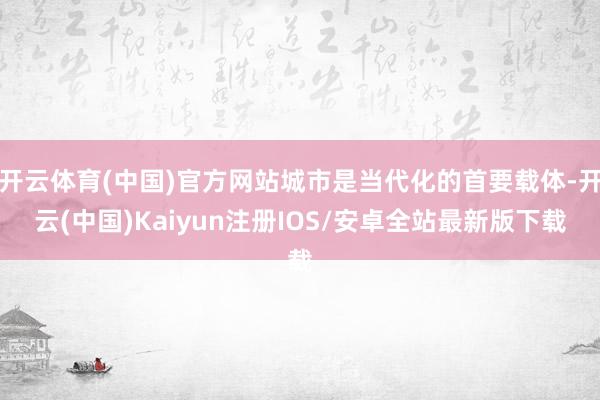 开云体育(中国)官方网站城市是当代化的首要载体-开云(中国)Kaiyun注册IOS/安卓全站最新版下载