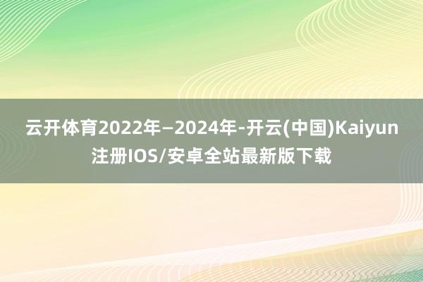 云开体育2022年—2024年-开云(中国)Kaiyun注册IOS/安卓全站最新版下载