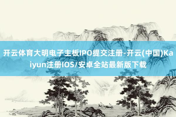 开云体育大明电子主板IPO提交注册-开云(中国)Kaiyun注册IOS/安卓全站最新版下载