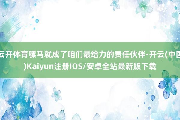 云开体育骡马就成了咱们最给力的责任伙伴-开云(中国)Kaiyun注册IOS/安卓全站最新版下载