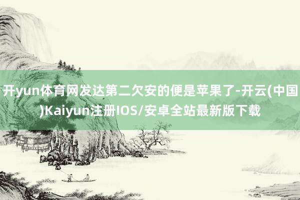 开yun体育网发达第二欠安的便是苹果了-开云(中国)Kaiyun注册IOS/安卓全站最新版下载