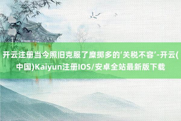 开云注册当今照旧克服了糜掷多的‘关税不容’-开云(中国)Kaiyun注册IOS/安卓全站最新版下载