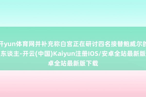开yun体育网并补充称白宫正在研讨四名接替鲍威尔的候选东谈主-开云(中国)Kaiyun注册IOS/安卓全站最新版下载