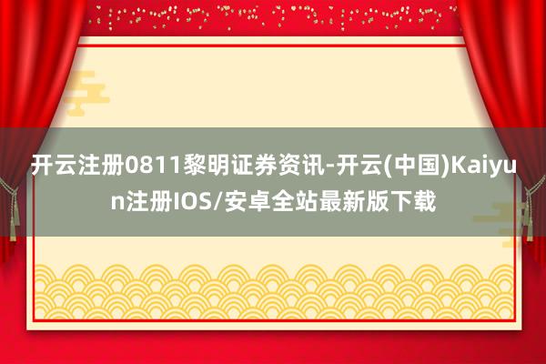 开云注册0811黎明证券资讯-开云(中国)Kaiyun注册IOS/安卓全站最新版下载