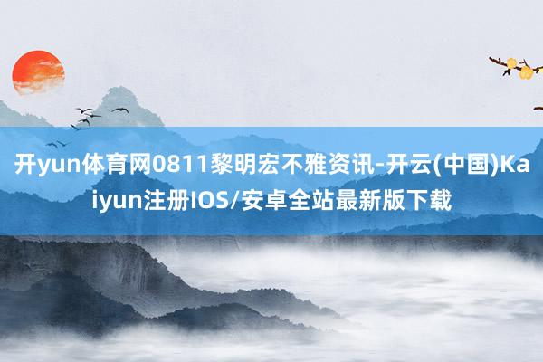 开yun体育网0811黎明宏不雅资讯-开云(中国)Kaiyun注册IOS/安卓全站最新版下载