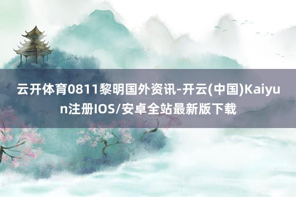 云开体育0811黎明国外资讯-开云(中国)Kaiyun注册IOS/安卓全站最新版下载