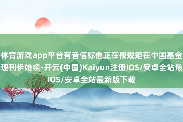 体育游戏app平台有音信称他正在按规矩在中国基金业协会办理刊伊始续-开云(中国)Kaiyun注册IOS/安卓全站最新版下载