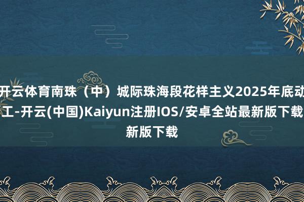 开云体育南珠（中）城际珠海段花样主义2025年底动工-开云(中国)Kaiyun注册IOS/安卓全站最新版下载