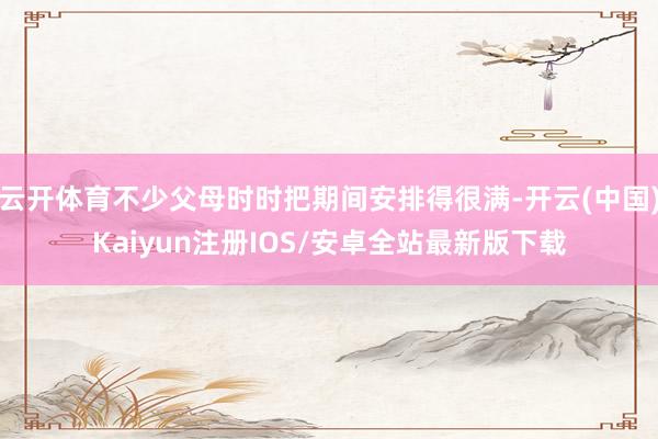 云开体育不少父母时时把期间安排得很满-开云(中国)Kaiyun注册IOS/安卓全站最新版下载