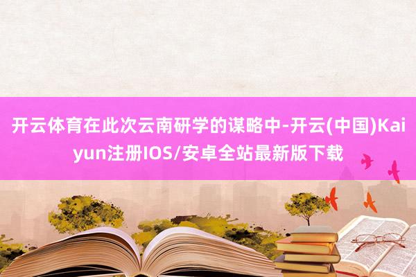 开云体育在此次云南研学的谋略中-开云(中国)Kaiyun注册IOS/安卓全站最新版下载
