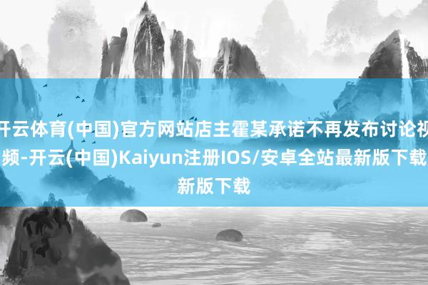 开云体育(中国)官方网站店主霍某承诺不再发布讨论视频-开云(中国)Kaiyun注册IOS/安卓全站最新版下载
