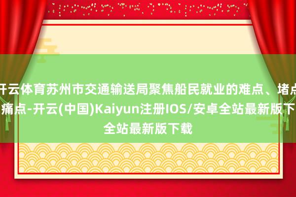 开云体育苏州市交通输送局聚焦船民就业的难点、堵点、痛点-开云(中国)Kaiyun注册IOS/安卓全站最新版下载