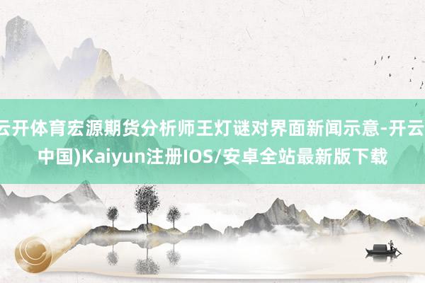 云开体育宏源期货分析师王灯谜对界面新闻示意-开云(中国)Kaiyun注册IOS/安卓全站最新版下载