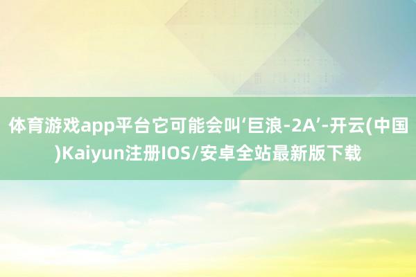 体育游戏app平台它可能会叫‘巨浪-2A’-开云(中国)Kaiyun注册IOS/安卓全站最新版下载