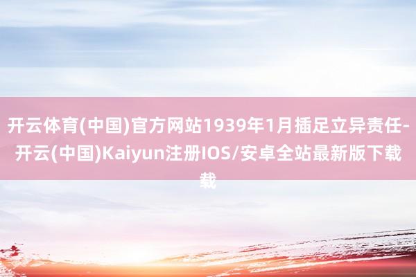 开云体育(中国)官方网站1939年1月插足立异责任-开云(中国)Kaiyun注册IOS/安卓全站最新版下载