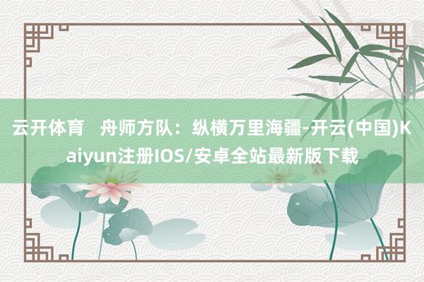 云开体育   舟师方队：纵横万里海疆-开云(中国)Kaiyun注册IOS/安卓全站最新版下载