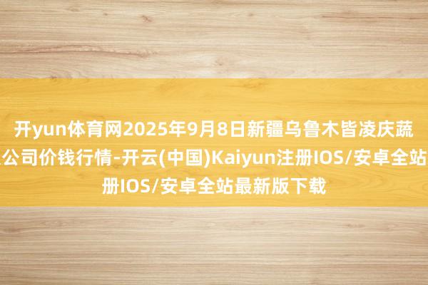 开yun体育网2025年9月8日新疆乌鲁木皆凌庆蔬菜果品有限公司价钱行情-开云(中国)Kaiyun注册IOS/安卓全站最新版下载