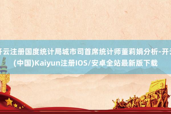 开云注册国度统计局城市司首席统计师董莉娟分析-开云(中国)Kaiyun注册IOS/安卓全站最新版下载