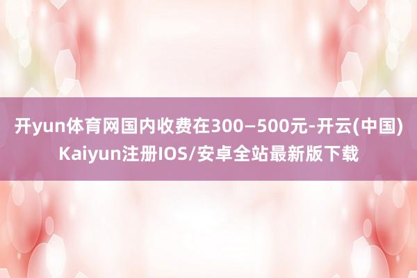 开yun体育网国内收费在300—500元-开云(中国)Kaiyun注册IOS/安卓全站最新版下载