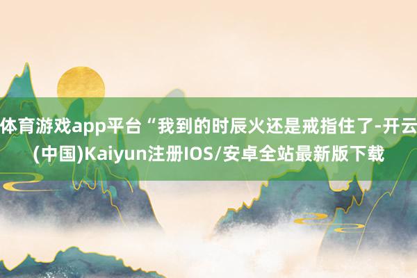 体育游戏app平台“我到的时辰火还是戒指住了-开云(中国)Kaiyun注册IOS/安卓全站最新版下载