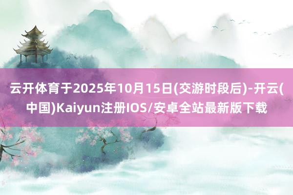 云开体育于2025年10月15日(交游时段后)-开云(中国)Kaiyun注册IOS/安卓全站最新版下载