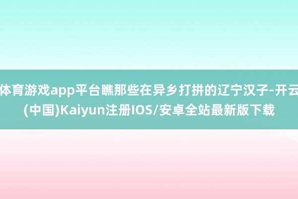 体育游戏app平台瞧那些在异乡打拼的辽宁汉子-开云(中国)Kaiyun注册IOS/安卓全站最新版下载