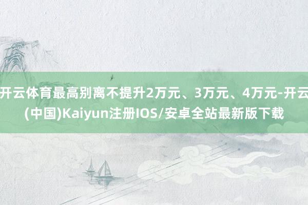 开云体育最高别离不提升2万元、3万元、4万元-开云(中国)Kaiyun注册IOS/安卓全站最新版下载