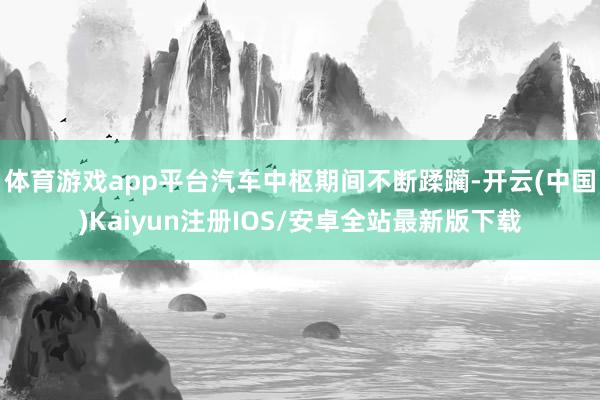 体育游戏app平台汽车中枢期间不断蹂躏-开云(中国)Kaiyun注册IOS/安卓全站最新版下载