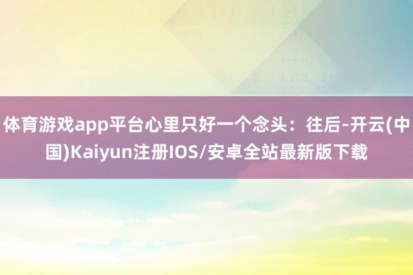 体育游戏app平台心里只好一个念头：往后-开云(中国)Kaiyun注册IOS/安卓全站最新版下载