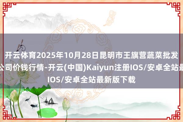 开云体育2025年10月28日昆明市王旗营蔬菜批发市集有限公司价钱行情-开云(中国)Kaiyun注册IOS/安卓全站最新版下载