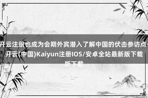 开云注册也成为会期外宾潜入了解中国的伏击参访点-开云(中国)Kaiyun注册IOS/安卓全站最新版下载
