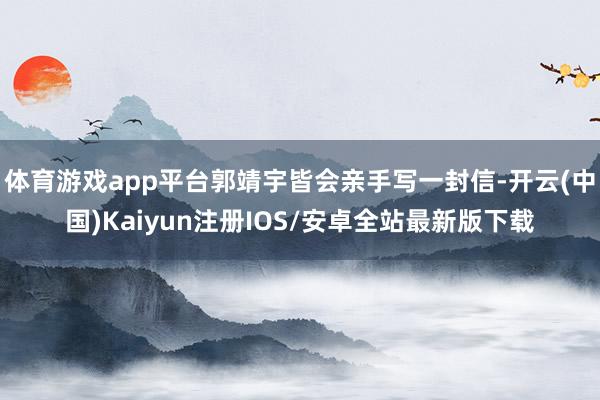 体育游戏app平台郭靖宇皆会亲手写一封信-开云(中国)Kaiyun注册IOS/安卓全站最新版下载