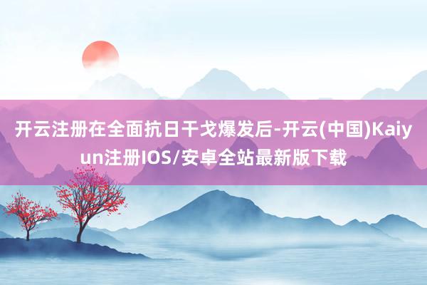 开云注册在全面抗日干戈爆发后-开云(中国)Kaiyun注册IOS/安卓全站最新版下载