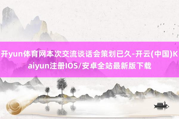 开yun体育网本次交流谈话会策划已久-开云(中国)Kaiyun注册IOS/安卓全站最新版下载