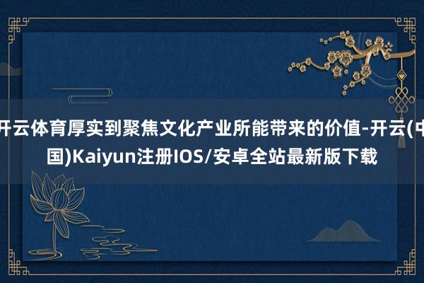 开云体育厚实到聚焦文化产业所能带来的价值-开云(中国)Kaiyun注册IOS/安卓全站最新版下载
