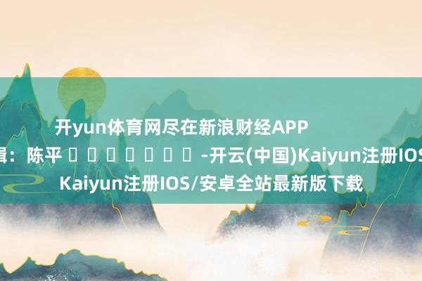 开yun体育网尽在新浪财经APP 背负剪辑:陈平 -开云(中国)Kaiyun注册IOS/安卓全站最新版下载