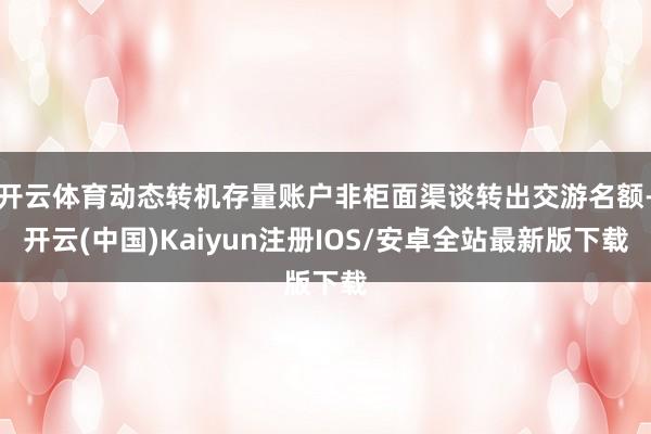 开云体育动态转机存量账户非柜面渠谈转出交游名额-开云(中国)Kaiyun注册IOS/安卓全站最新版下载