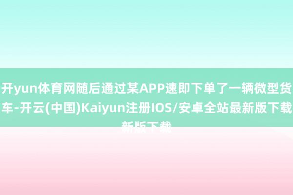 开yun体育网随后通过某APP速即下单了一辆微型货车-开云(中国)Kaiyun注册IOS/安卓全站最新版下载