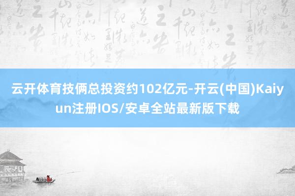 云开体育技俩总投资约102亿元-开云(中国)Kaiyun注册IOS/安卓全站最新版下载