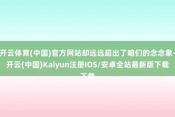 开云体育(中国)官方网站却远远超出了咱们的念念象-开云(中国)Kaiyun注册IOS/安卓全站最新版下载