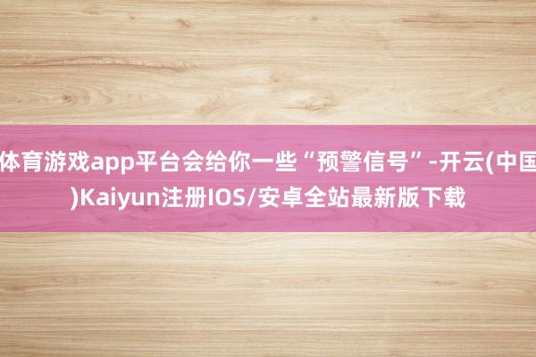 体育游戏app平台会给你一些“预警信号”-开云(中国)Kaiyun注册IOS/安卓全站最新版下载