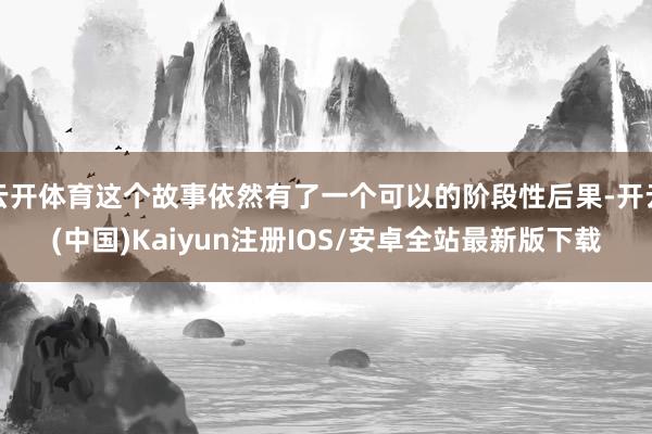 云开体育这个故事依然有了一个可以的阶段性后果-开云(中国)Kaiyun注册IOS/安卓全站最新版下载