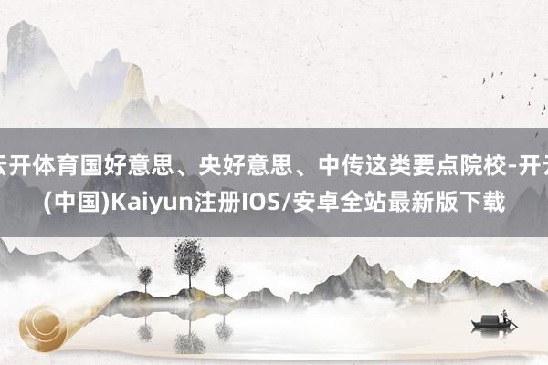云开体育国好意思、央好意思、中传这类要点院校-开云(中国)Kaiyun注册IOS/安卓全站最新版下载