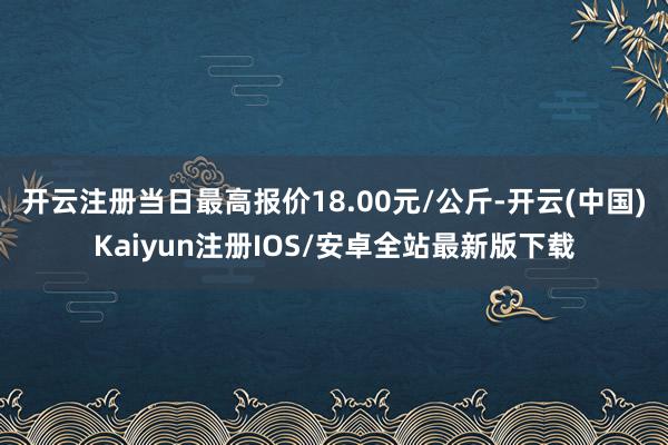 开云注册当日最高报价18.00元/公斤-开云(中国)Kaiyun注册IOS/安卓全站最新版下载