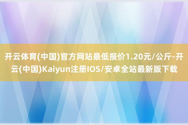 开云体育(中国)官方网站最低报价1.20元/公斤-开云(中国)Kaiyun注册IOS/安卓全站最新版下载