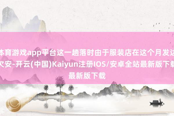 体育游戏app平台这一趟落时由于服装店在这个月发达欠安-开云(中国)Kaiyun注册IOS/安卓全站最新版下载